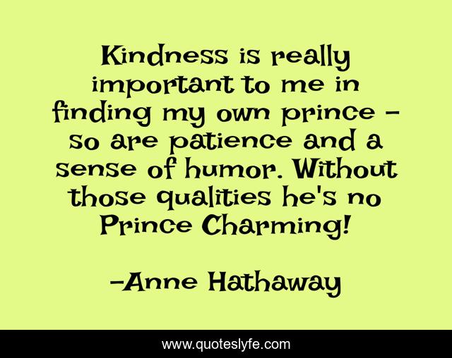 Kindness is really important to me in finding my own prince - so are patience and a sense of humor. Without those qualities he's no Prince Charming!