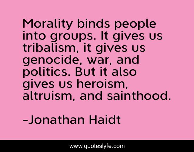 Morality binds people into groups. It gives us tribalism, it gives us genocide, war, and politics. But it also gives us heroism, altruism, and sainthood.