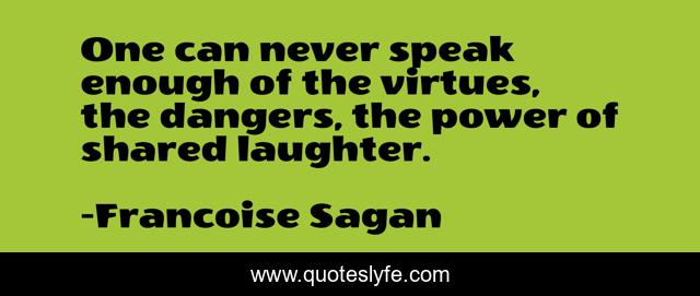 One can never speak enough of the virtues, the dangers, the power of shared laughter.
