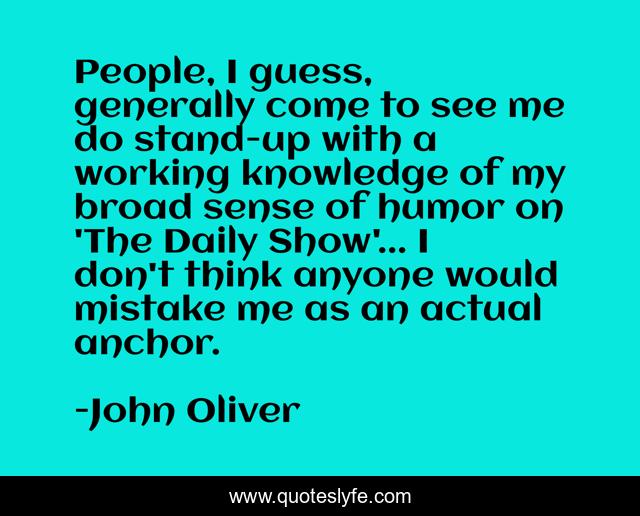 People, I guess, generally come to see me do stand-up with a working knowledge of my broad sense of humor on 'The Daily Show'... I don't think anyone would mistake me as an actual anchor.
