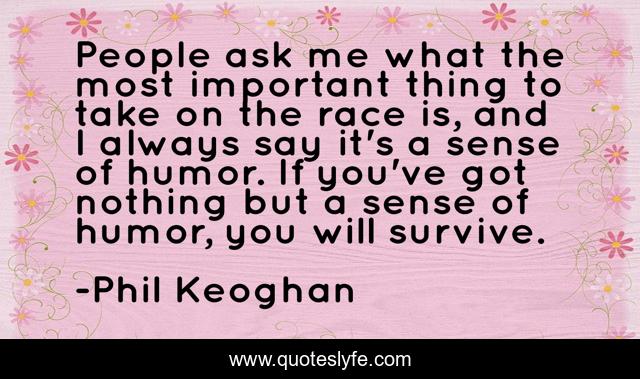People ask me what the most important thing to take on the race is, and I always say it's a sense of humor. If you've got nothing but a sense of humor, you will survive.