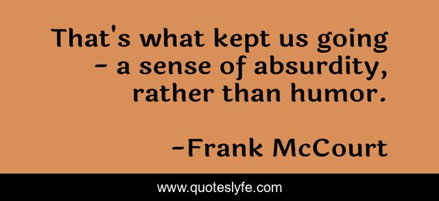 That's what kept us going - a sense of absurdity, rather than humor.