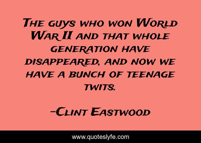 The guys who won World War II and that whole generation have disappeared, and now we have a bunch of teenage twits.