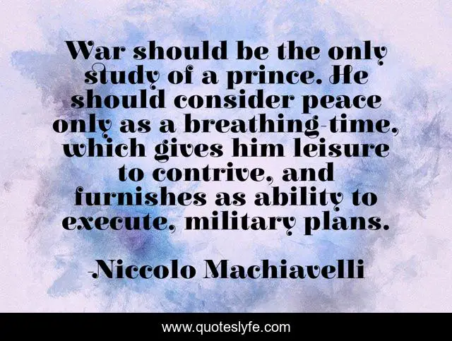 War should be the only study of a prince. He should consider peace only as a breathing-time, which gives him leisure to contrive, and furnishes as ability to execute, military plans.