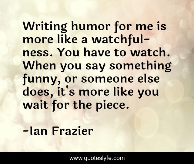 Writing humor for me is more like a watchful-ness. You have to watch. When you say something funny, or someone else does, it's more like you wait for the piece.