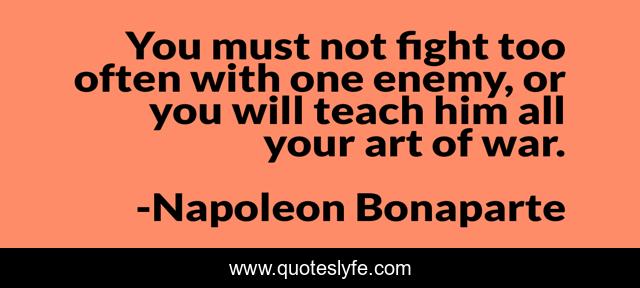 You must not fight too often with one enemy, or you will teach him all your art of war.