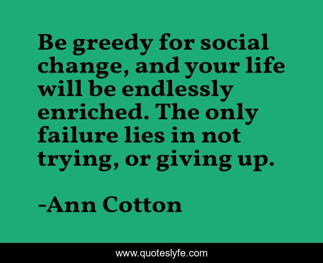 Be greedy for social change, and your life will be endlessly enriched. The only failure lies in not trying, or giving up.