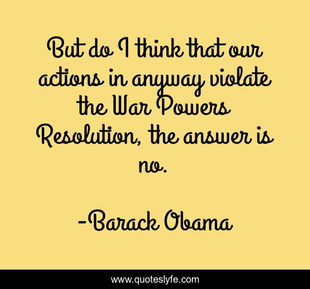But do I think that our actions in anyway violate the War Powers Resolution, the answer is no.