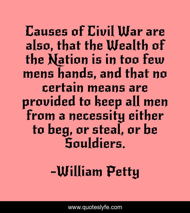 Causes of Civil War are also, that the Wealth of the Nation is in too few mens hands, and that no certain means are provided to keep all men from a necessity either to beg, or steal, or be Souldiers.