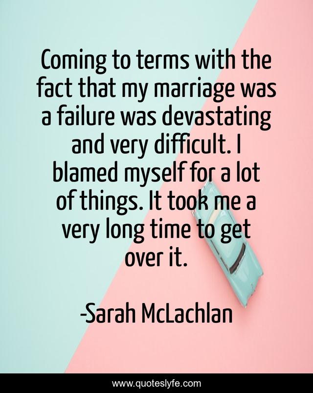 Coming to terms with the fact that my marriage was a failure was devastating and very difficult. I blamed myself for a lot of things. It took me a very long time to get over it.