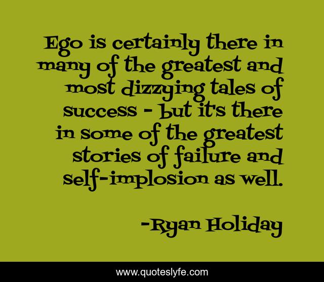 Ego is certainly there in many of the greatest and most dizzying tales of success - but it's there in some of the greatest stories of failure and self-implosion as well.