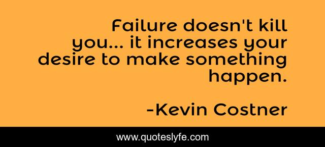 Failure doesn't kill you... it increases your desire to make something happen.