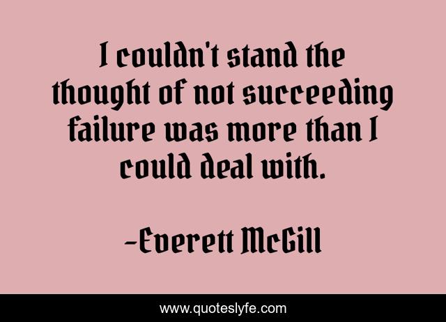 I couldn't stand the thought of not succeeding failure was more than I could deal with.
