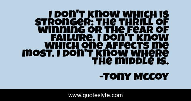 I don't know which is stronger: the thrill of winning or the fear of failure. I don't know which one affects me most. I don't know where the middle is.