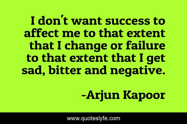 I don't want success to affect me to that extent that I change or failure to that extent that I get sad, bitter and negative.