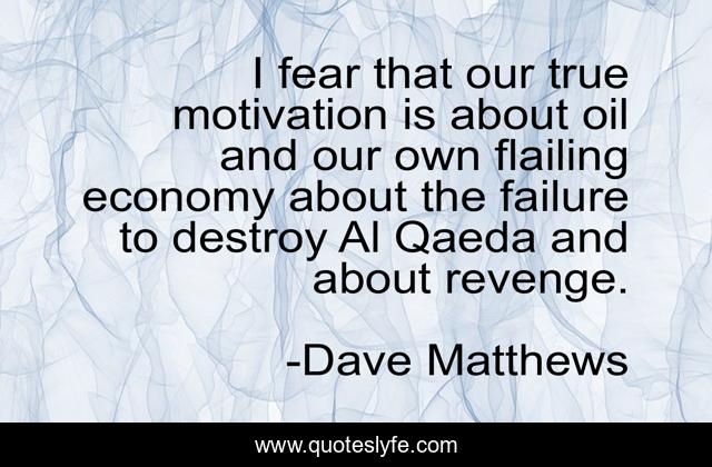 I fear that our true motivation is about oil and our own flailing economy about the failure to destroy Al Qaeda and about revenge.