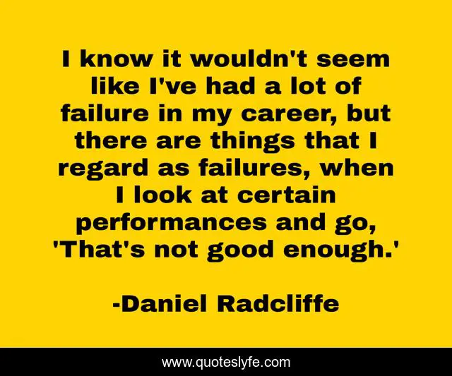 I know it wouldn't seem like I've had a lot of failure in my career, but there are things that I regard as failures, when I look at certain performances and go, 'That's not good enough.'