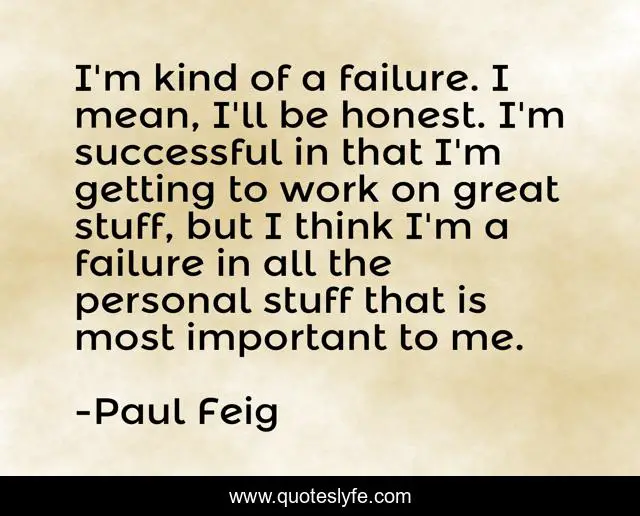 I'm kind of a failure. I mean, I'll be honest. I'm successful in that I'm getting to work on great stuff, but I think I'm a failure in all the personal stuff that is most important to me.