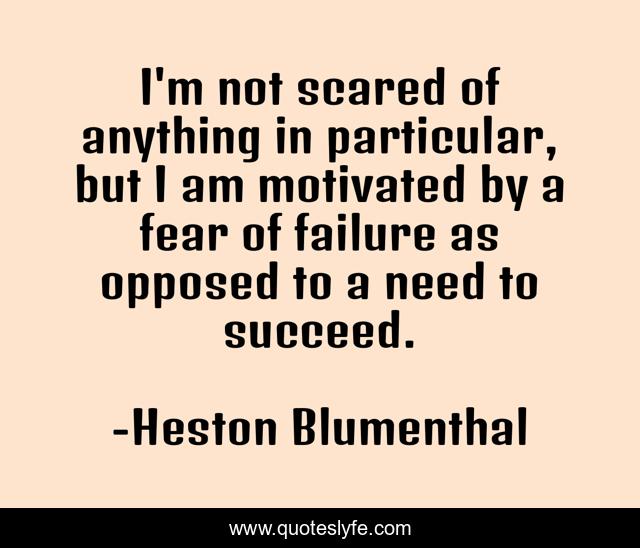 I'm not scared of anything in particular, but I am motivated by a fear of failure as opposed to a need to succeed.