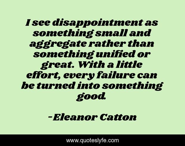 I see disappointment as something small and aggregate rather than something unified or great. With a little effort, every failure can be turned into something good.