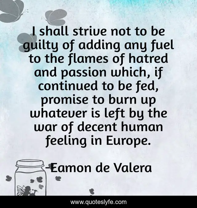 I shall strive not to be guilty of adding any fuel to the flames of hatred and passion which, if continued to be fed, promise to burn up whatever is left by the war of decent human feeling in Europe.