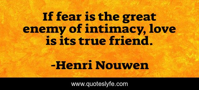 If fear is the great enemy of intimacy, love is its true friend.