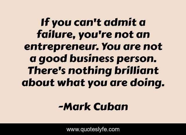 If you can't admit a failure, you're not an entrepreneur. You are not a good business person. There's nothing brilliant about what you are doing.