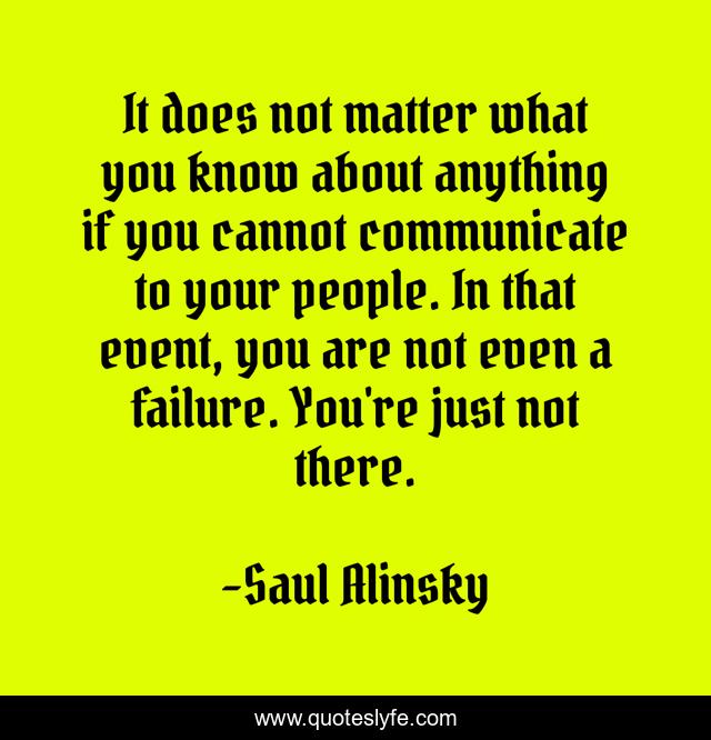 It does not matter what you know about anything if you cannot communicate to your people. In that event, you are not even a failure. You're just not there.