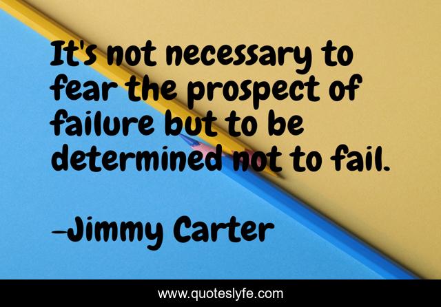 It's not necessary to fear the prospect of failure but to be determined not to fail.