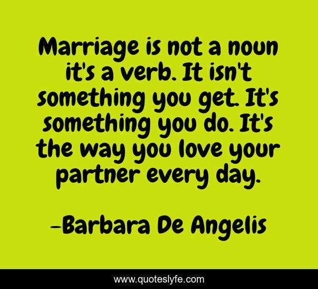 Marriage is not a noun it's a verb. It isn't something you get. It's something you do. It's the way you love your partner every day.