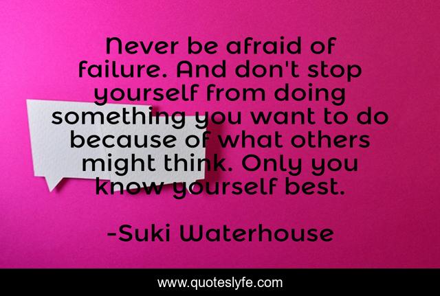 Never be afraid of failure. And don't stop yourself from doing something you want to do because of what others might think. Only you know yourself best.