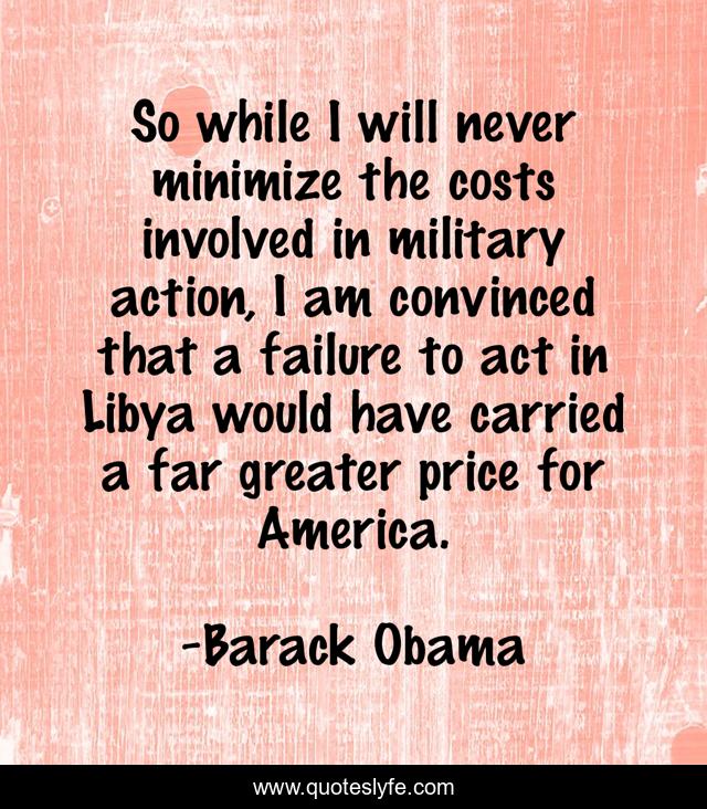 So while I will never minimize the costs involved in military action, I am convinced that a failure to act in Libya would have carried a far greater price for America.