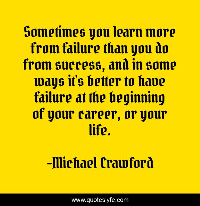 Sometimes you learn more from failure than you do from success, and in some ways it's better to have failure at the beginning of your career, or your life.