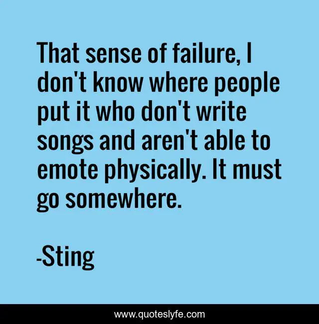 That sense of failure, I don't know where people put it who don't write songs and aren't able to emote physically. It must go somewhere.