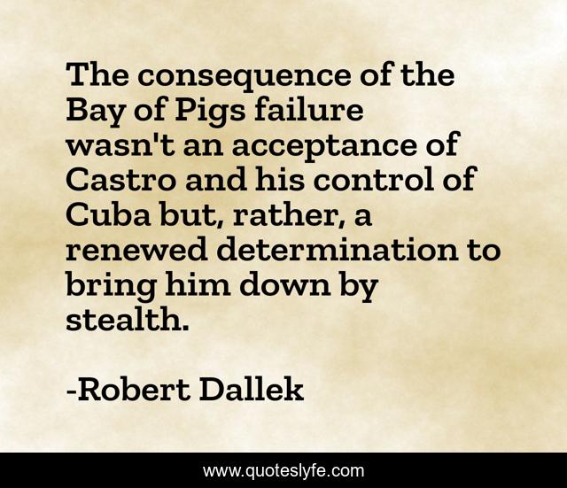 The consequence of the Bay of Pigs failure wasn't an acceptance of Castro and his control of Cuba but, rather, a renewed determination to bring him down by stealth.