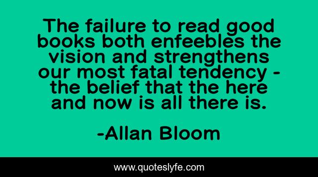 The failure to read good books both enfeebles the vision and strengthens our most fatal tendency - the belief that the here and now is all there is.