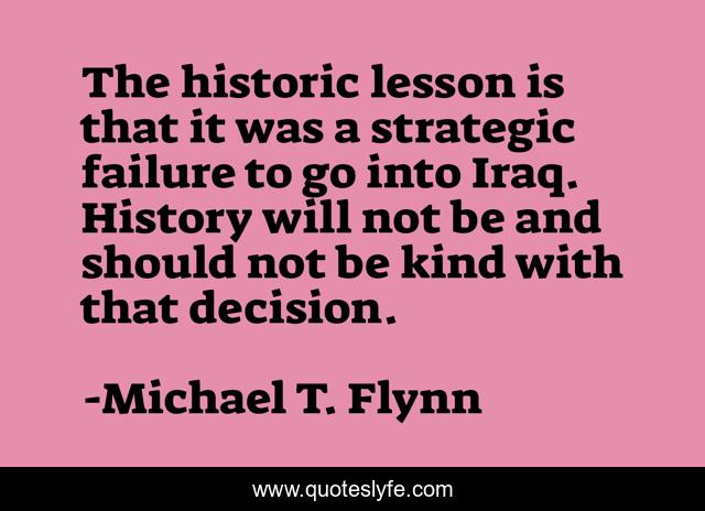 The historic lesson is that it was a strategic failure to go into Iraq. History will not be and should not be kind with that decision.