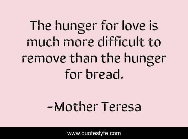 The hunger for love is much more difficult to remove than the hunger for bread.