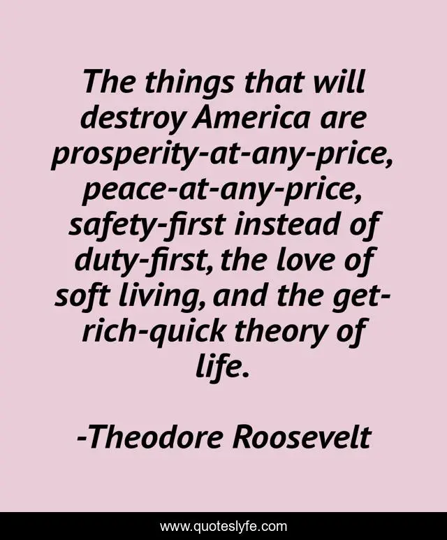 The things that will destroy America are prosperity-at-any-price, peace-at-any-price, safety-first instead of duty-first, the love of soft living, and the get-rich-quick theory of life.