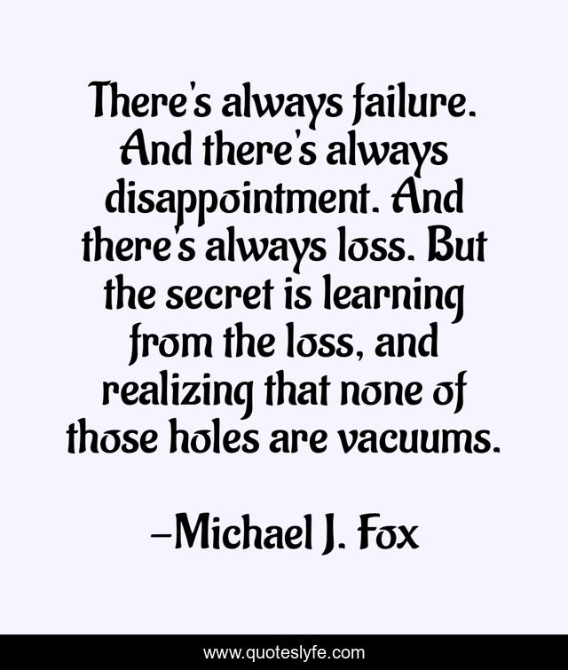 There's always failure. And there's always disappointment. And there's always loss. But the secret is learning from the loss, and realizing that none of those holes are vacuums.