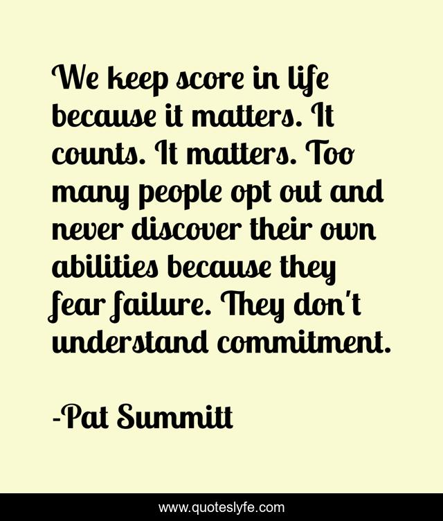We keep score in life because it matters. It counts. It matters. Too many people opt out and never discover their own abilities because they fear failure. They don't understand commitment.
