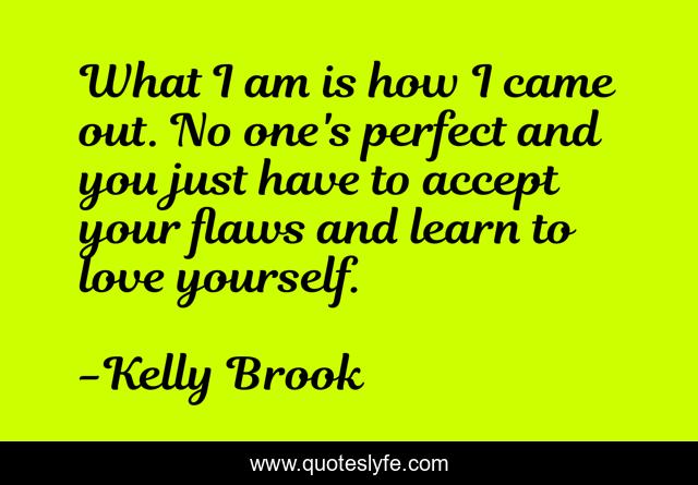 What I am is how I came out. No one's perfect and you just have to accept your flaws and learn to love yourself.