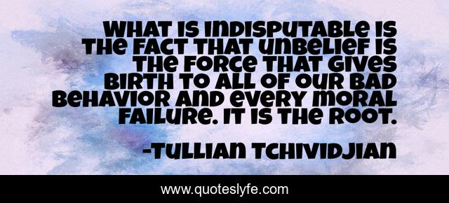 What is indisputable is the fact that unbelief is the force that gives birth to all of our bad behavior and every moral failure. It is the root.