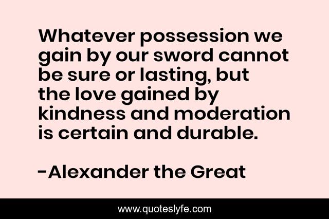 Whatever possession we gain by our sword cannot be sure or lasting, but the love gained by kindness and moderation is certain and durable.