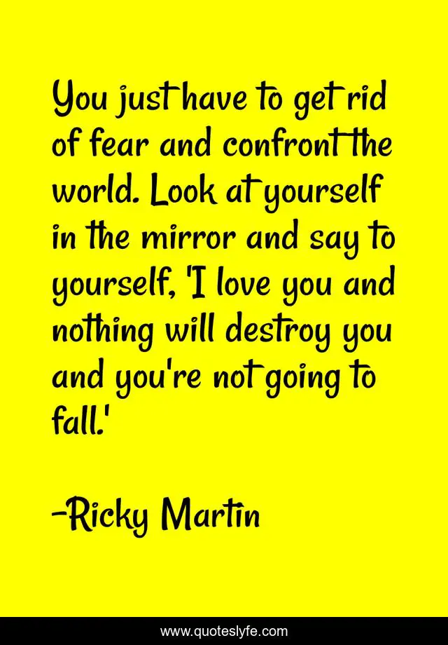 You just have to get rid of fear and confront the world. Look at yourself in the mirror and say to yourself, 'I love you and nothing will destroy you and you're not going to fall.'