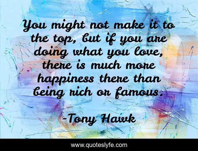 You might not make it to the top, but if you are doing what you love, there is much more happiness there than being rich or famous.