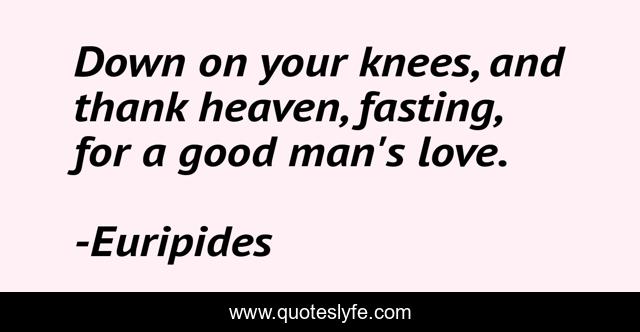 Down on your knees, and thank heaven, fasting, for a good man's love.