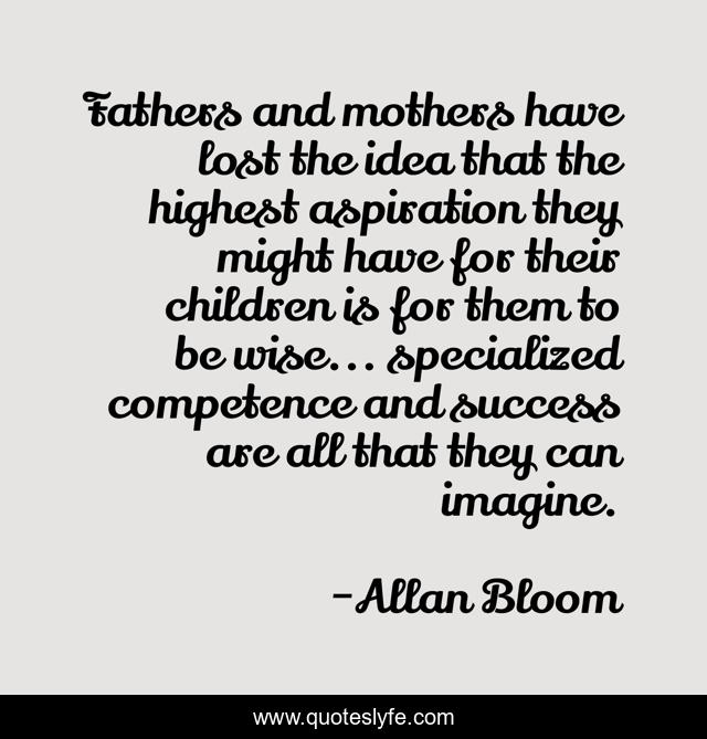 Fathers and mothers have lost the idea that the highest aspiration they might have for their children is for them to be wise... specialized competence and success are all that they can imagine.