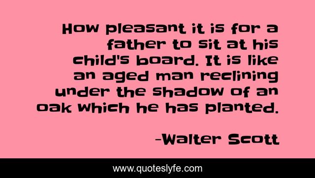 How pleasant it is for a father to sit at his child's board. It is like an aged man reclining under the shadow of an oak which he has planted.