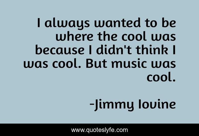 I always wanted to be where the cool was because I didn't think I was cool. But music was cool.